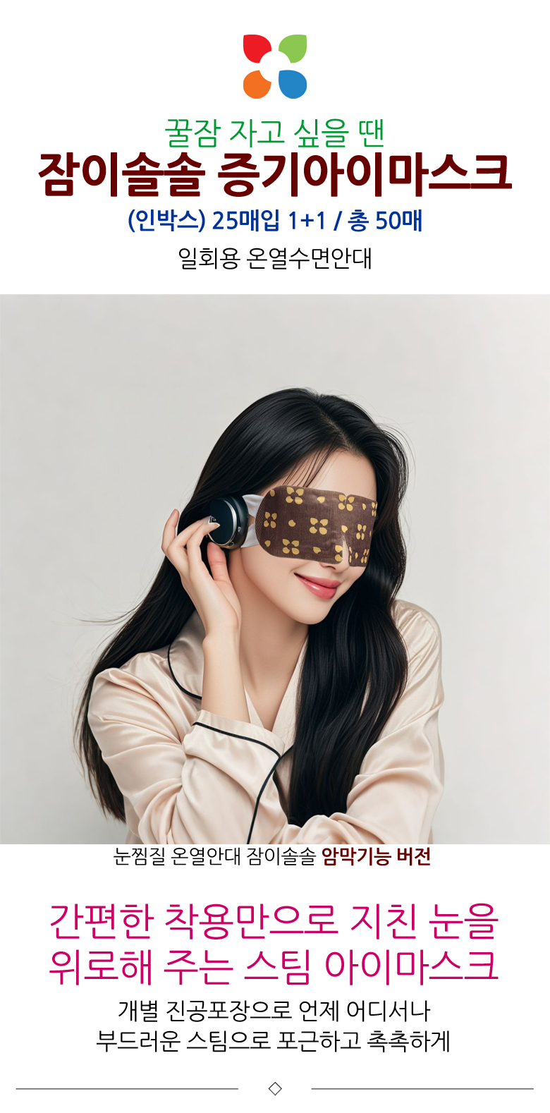 꿀잠 자고 싶을 땐, 잠이솔솔 증기아이마스크. 인박스 25매입 1+1, 총 50매. 일회용 온열수면안대. 눈찜질 온열안대 잠이솔솔 암막기능 버전. 간편한 착용만으로 지친 눈을 위로해 주는 스팀 아이마스크. 개별 진공포장으로 언제 어디서나 부드러운 스팀으로 포근하고 촉촉하게.