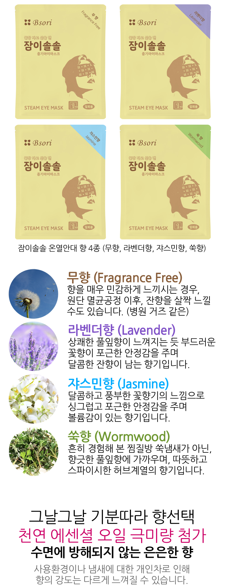 잠이솔솔 온열안대 향 4종. 무향, 라벤더향, 쟈스민향, 쑥향. 그날그날 기분따라 향선택. 천연 에센셜오일 극미량 함유. 수면에 방해되지 않는 은은한 향. 사용환경이나 냄새에 대한 개인차로 인해 향의 강도는 다르게 느껴질 수 있습니다.