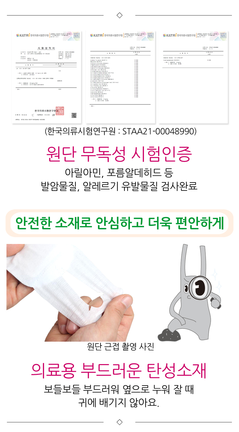 원단무독성 시험인증. 아릴아민, 포름알데히드 등 발암물질, 알레르기 유발물질 검사완료. 안전한 소재로 안심하고 더욱 편안하게. 의료용 부드러운 탄성소재로 보들보들 부드러워 옆으로 누워 잘 때 귀에 배기지 않아요.