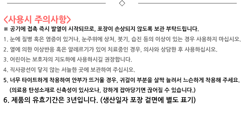 사용시 주의사항. 공기에 접촉 즉시 발열이 시작되므로, 포장이 손상되지 않도록 보관 부탁드립니다. 1. 눈에 질병 혹은 염증이 있거나, 눈주위에 상처, 붓기, 습진 등의 이상이 있는 경우 사용하지 마십시오. 2. 열에 의한 이상반응 혹은 알레르기가 있어 치료중인 경우, 의사와 상담한 후 사용하십시오. 3. 어린이는 보호자의 지도하에 사용하시길 권장합니다. 4. 직사광선이 닿지 않는 서늘한 곳에 보관하여 주십시오. 5. 너무 타이트하게 착용하여 안부가 뜨거울 경우, 귀걸이 부분을 살짝 늘려서 느슨하게 착용해 주세요. 의료용 탄성소재로 신축성이 있사오나, 강하게 잡아당기면 끊어질 수 있습니다. 6. 제품의 유효기간은 3년입니다. 생산일자 포장 겉면에 별도 표기.