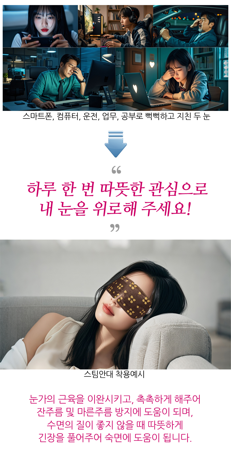 스마트폰, 컴퓨터, 운전, 업무, 공부 등으로 뻑뻑하고 지친 두 눈. 하루 한 번 따뜻한 관심으로 내 눈을 위로해 주세요! 스팀안대 착용예시. 눈가의 근육을 이완시키고, 촉촉하게 해주어 잔주름 및 마른주름 방지에 도움이 되며, 수면의 질이 좋지 않을 때 따뜻하게 긴장을 풀어주어 숙면에 도움이 됩니다.